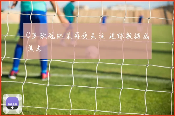 C罗欧冠纪录再受关注 进球数据成焦点
