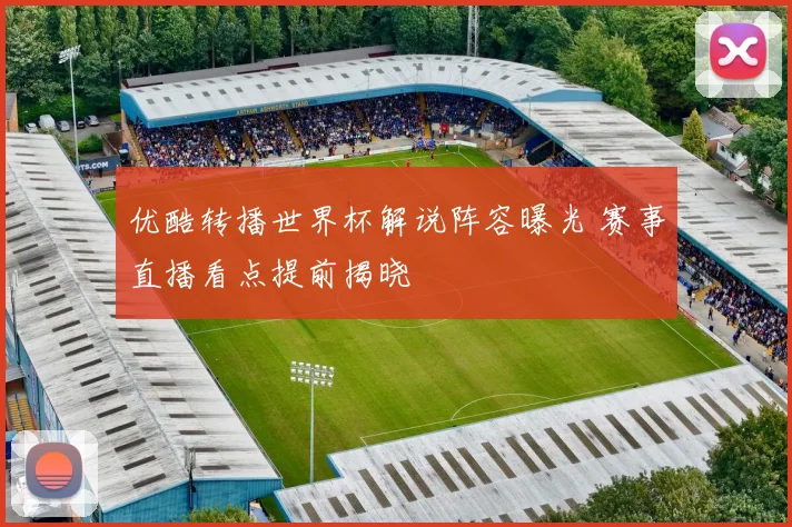 优酷转播世界杯解说阵容曝光 赛事直播看点提前揭晓