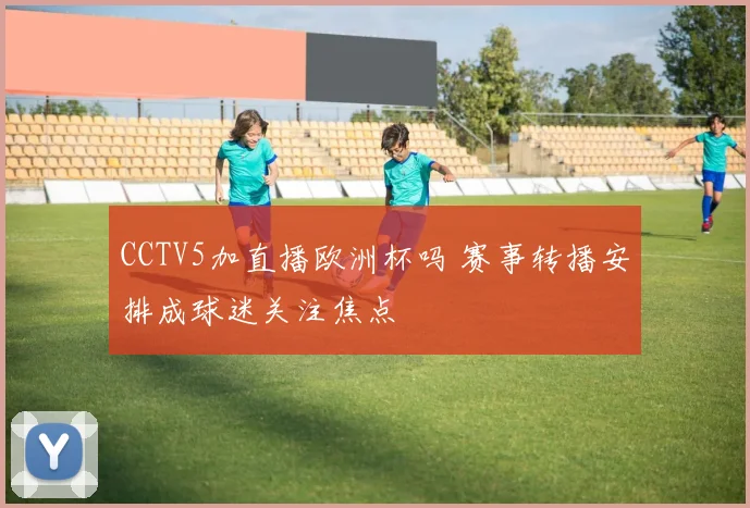 CCTV5加直播欧洲杯吗 赛事转播安排成球迷关注焦点