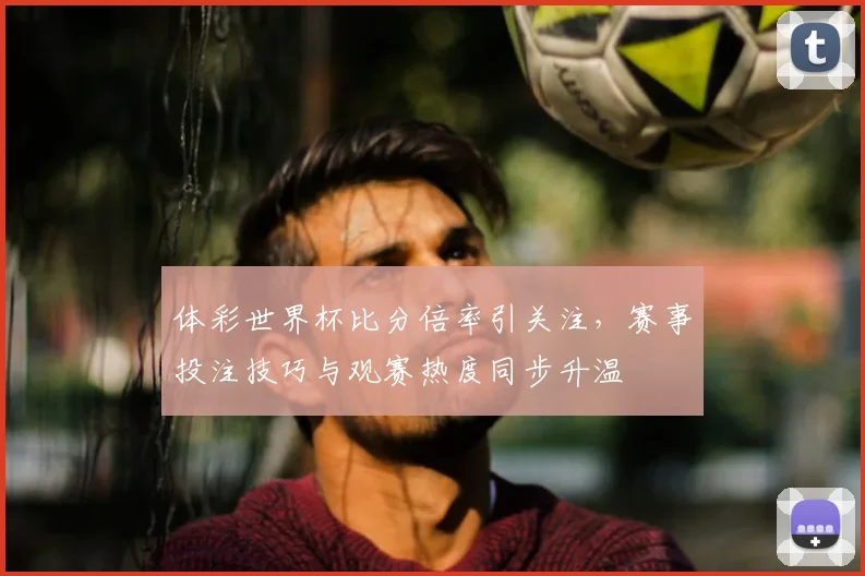 体彩世界杯比分倍率引关注,赛事投注技巧与观赛热度同步升温